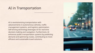 AI is revolutionizing transportation with
advancements in autonomous vehicles, traffic
management systems, and logistics optimization.
Self-driving technology leverages AI for real-time
decision-making and navigation. Furthermore, AI
enhances public transportation systems by predicting
demand and optimizing routes, contributing to more
efficient and sustainable travel solutions.
AI in Transportation
 