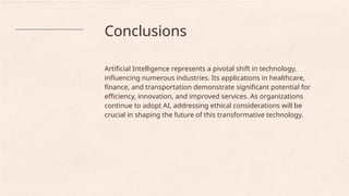 Conclusions
Artificial Intelligence represents a pivotal shift in technology,
influencing numerous industries. Its applications in healthcare,
finance, and transportation demonstrate significant potential for
efficiency, innovation, and improved services. As organizations
continue to adopt AI, addressing ethical considerations will be
crucial in shaping the future of this transformative technology.
 
