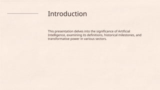 Introduction
This presentation delves into the significance of Artificial
Intelligence, examining its definitions, historical milestones, and
transformative power in various sectors.
 