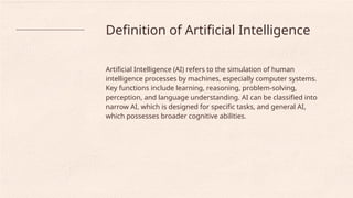 Definition of Artificial Intelligence
Artificial Intelligence (AI) refers to the simulation of human
intelligence processes by machines, especially computer systems.
Key functions include learning, reasoning, problem-solving,
perception, and language understanding. AI can be classified into
narrow AI, which is designed for specific tasks, and general AI,
which possesses broader cognitive abilities.
 