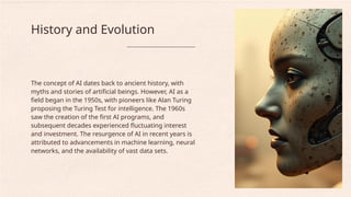 The concept of AI dates back to ancient history, with
myths and stories of artificial beings. However, AI as a
field began in the 1950s, with pioneers like Alan Turing
proposing the Turing Test for intelligence. The 1960s
saw the creation of the first AI programs, and
subsequent decades experienced fluctuating interest
and investment. The resurgence of AI in recent years is
attributed to advancements in machine learning, neural
networks, and the availability of vast data sets.
History and Evolution
 