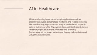 AI in Healthcare
AI is transforming healthcare through applications such as
predictive analytics, personalized medicine, and robotic surgeries.
Machine learning algorithms can analyze medical data to predict
patient outcomes, while AI-powered diagnostic tools assist doctors
in identifying diseases more accurately and promptly.
Furthermore, AI enhances patient care through telemedicine and
virtual health assistants.
 