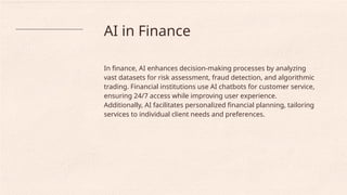 AI in Finance
In finance, AI enhances decision-making processes by analyzing
vast datasets for risk assessment, fraud detection, and algorithmic
trading. Financial institutions use AI chatbots for customer service,
ensuring 24/7 access while improving user experience.
Additionally, AI facilitates personalized financial planning, tailoring
services to individual client needs and preferences.
 