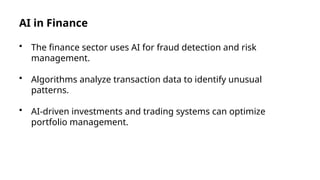 AI in Finance
• The finance sector uses AI for fraud detection and risk
management.
• Algorithms analyze transaction data to identify unusual
patterns.
• AI-driven investments and trading systems can optimize
portfolio management.
 