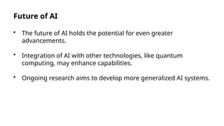 Future of AI
• The future of AI holds the potential for even greater
advancements.
• Integration of AI with other technologies, like quantum
computing, may enhance capabilities.
• Ongoing research aims to develop more generalized AI systems.
 