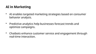 AI in Marketing
• AI enables targeted marketing strategies based on consumer
behavior analysis.
• Predictive analytics help businesses forecast trends and
optimize campaigns.
• Chatbots enhance customer service and engagement through
real-time interaction.
 