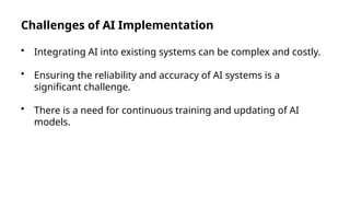 Challenges of AI Implementation
• Integrating AI into existing systems can be complex and costly.
• Ensuring the reliability and accuracy of AI systems is a
significant challenge.
• There is a need for continuous training and updating of AI
models.
 