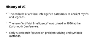 History of AI
• The concept of artificial intelligence dates back to ancient myths
and legends.
• The term "Artificial Intelligence" was coined in 1956 at the
Dartmouth Conference.
• Early AI research focused on problem-solving and symbolic
methods.
 