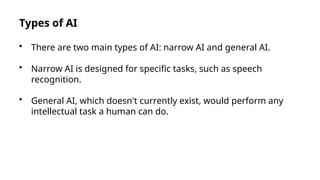 Types of AI
• There are two main types of AI: narrow AI and general AI.
• Narrow AI is designed for specific tasks, such as speech
recognition.
• General AI, which doesn't currently exist, would perform any
intellectual task a human can do.
 