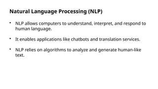 Natural Language Processing (NLP)
• NLP allows computers to understand, interpret, and respond to
human language.
• It enables applications like chatbots and translation services.
• NLP relies on algorithms to analyze and generate human-like
text.
 