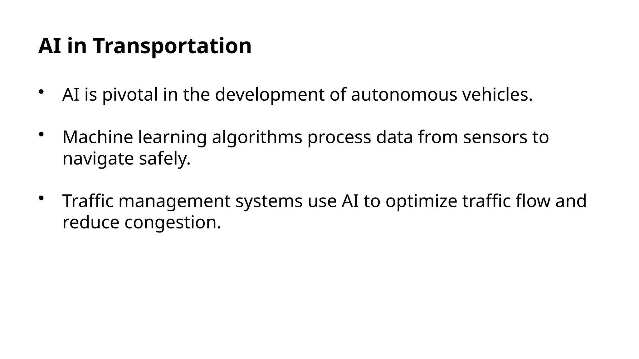 AI in Transportation
• AI is pivotal in the development of autonomous vehicles.
• Machine learning algorithms process data from sensors to
navigate safely.
• Traffic management systems use AI to optimize traffic flow and
reduce congestion.
 