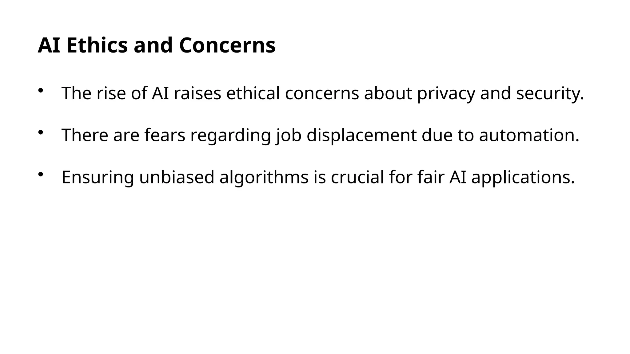AI Ethics and Concerns
• The rise of AI raises ethical concerns about privacy and security.
• There are fears regarding job displacement due to automation.
• Ensuring unbiased algorithms is crucial for fair AI applications.
 