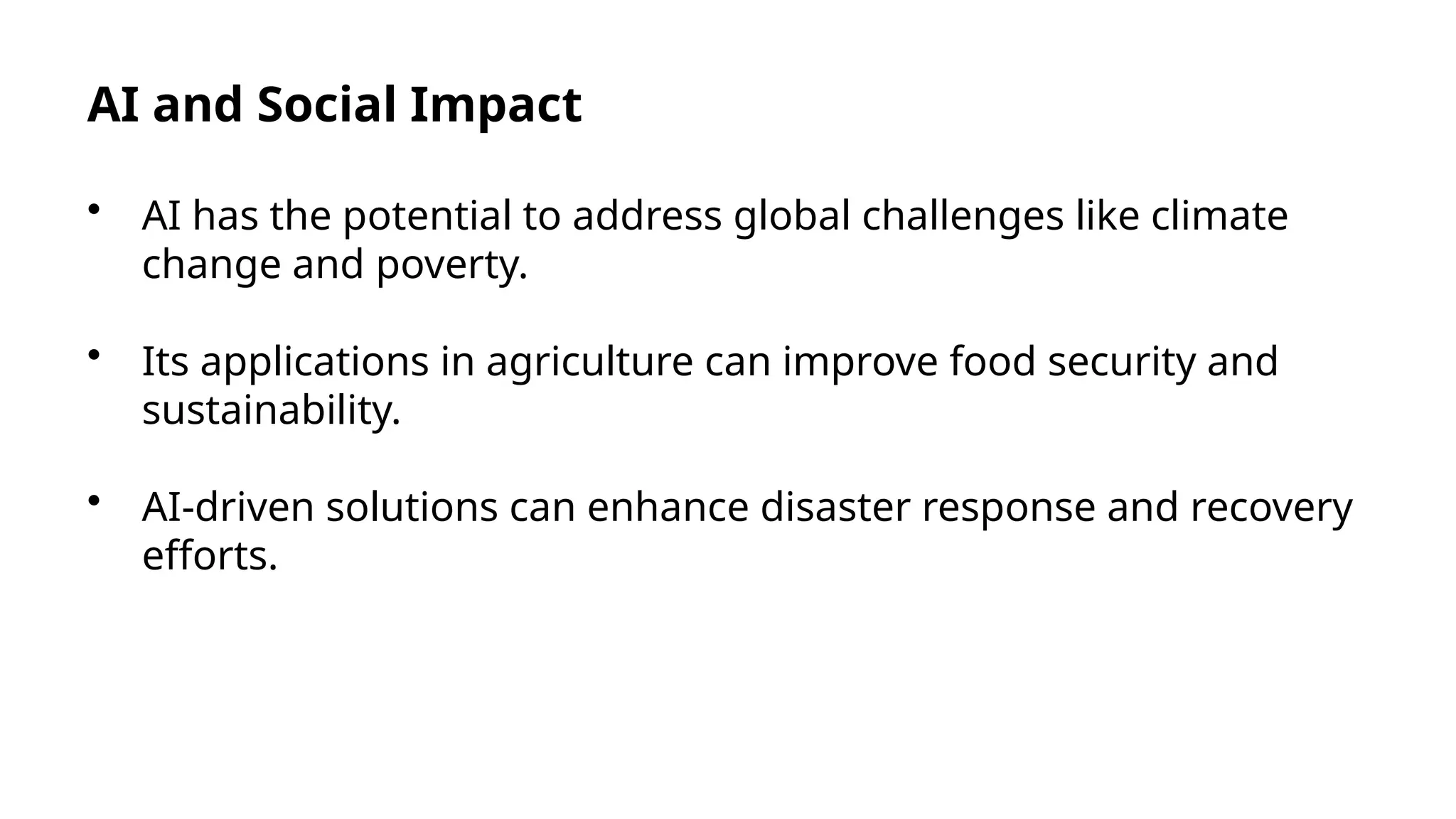 AI and Social Impact
• AI has the potential to address global challenges like climate
change and poverty.
• Its applications in agriculture can improve food security and
sustainability.
• AI-driven solutions can enhance disaster response and recovery
efforts.
 