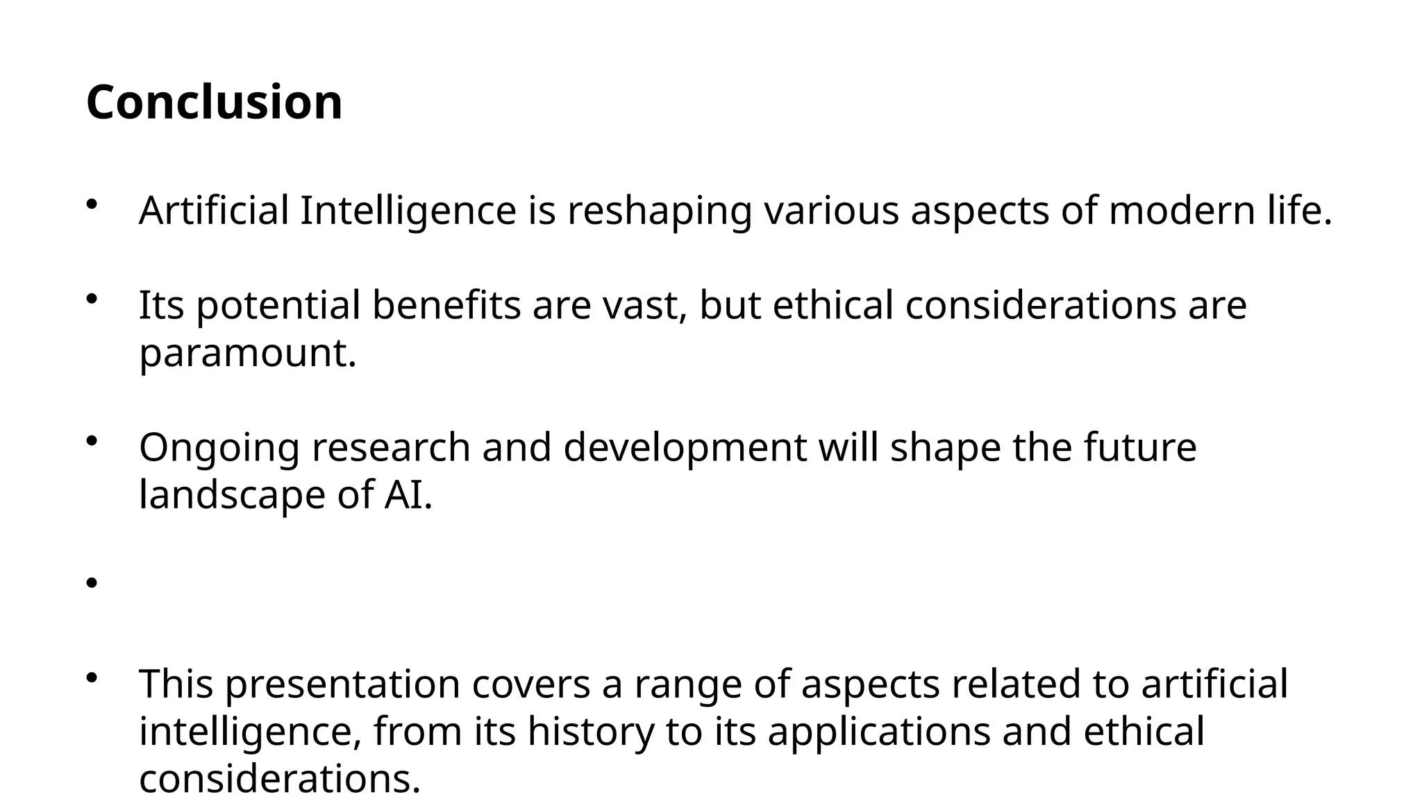 Conclusion
• Artificial Intelligence is reshaping various aspects of modern life.
• Its potential benefits are vast, but ethical considerations are
paramount.
• Ongoing research and development will shape the future
landscape of AI.
•
• This presentation covers a range of aspects related to artificial
intelligence, from its history to its applications and ethical
considerations.
 