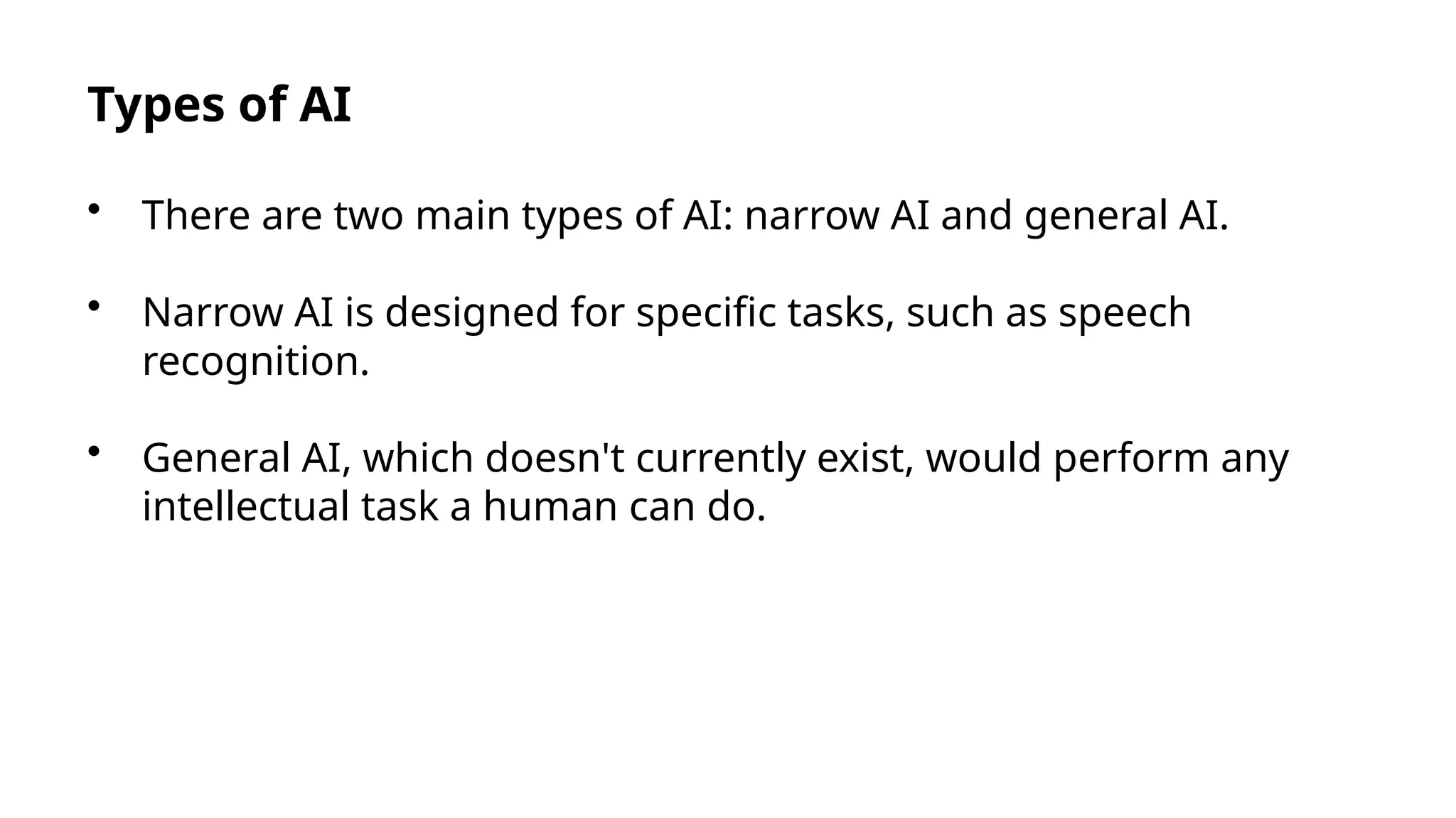 Types of AI
• There are two main types of AI: narrow AI and general AI.
• Narrow AI is designed for specific tasks, such as speech
recognition.
• General AI, which doesn't currently exist, would perform any
intellectual task a human can do.
 