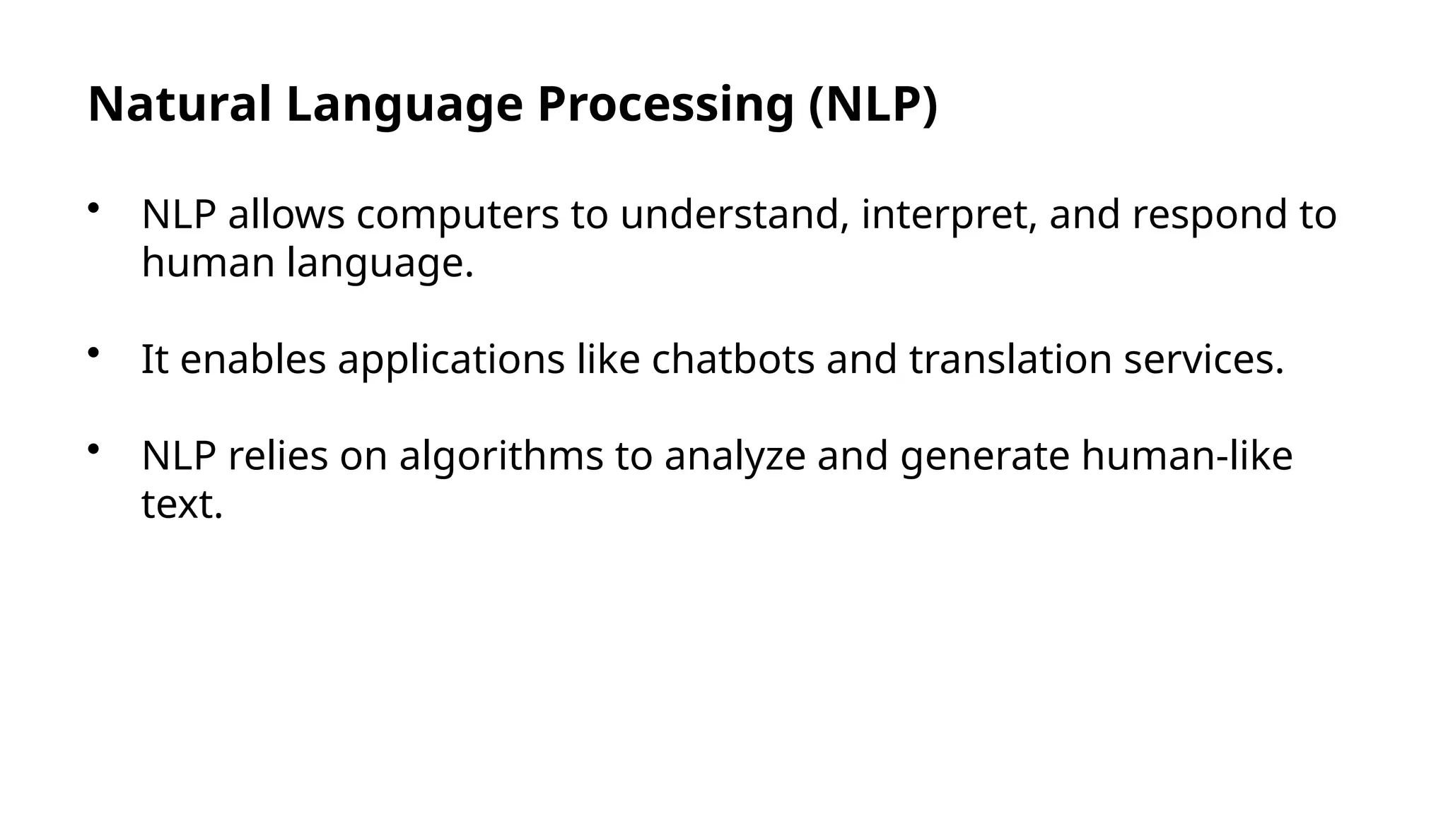 Natural Language Processing (NLP)
• NLP allows computers to understand, interpret, and respond to
human language.
• It enables applications like chatbots and translation services.
• NLP relies on algorithms to analyze and generate human-like
text.
 