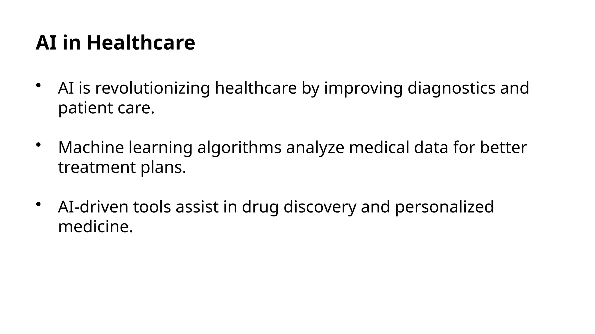 AI in Healthcare
• AI is revolutionizing healthcare by improving diagnostics and
patient care.
• Machine learning algorithms analyze medical data for better
treatment plans.
• AI-driven tools assist in drug discovery and personalized
medicine.
 