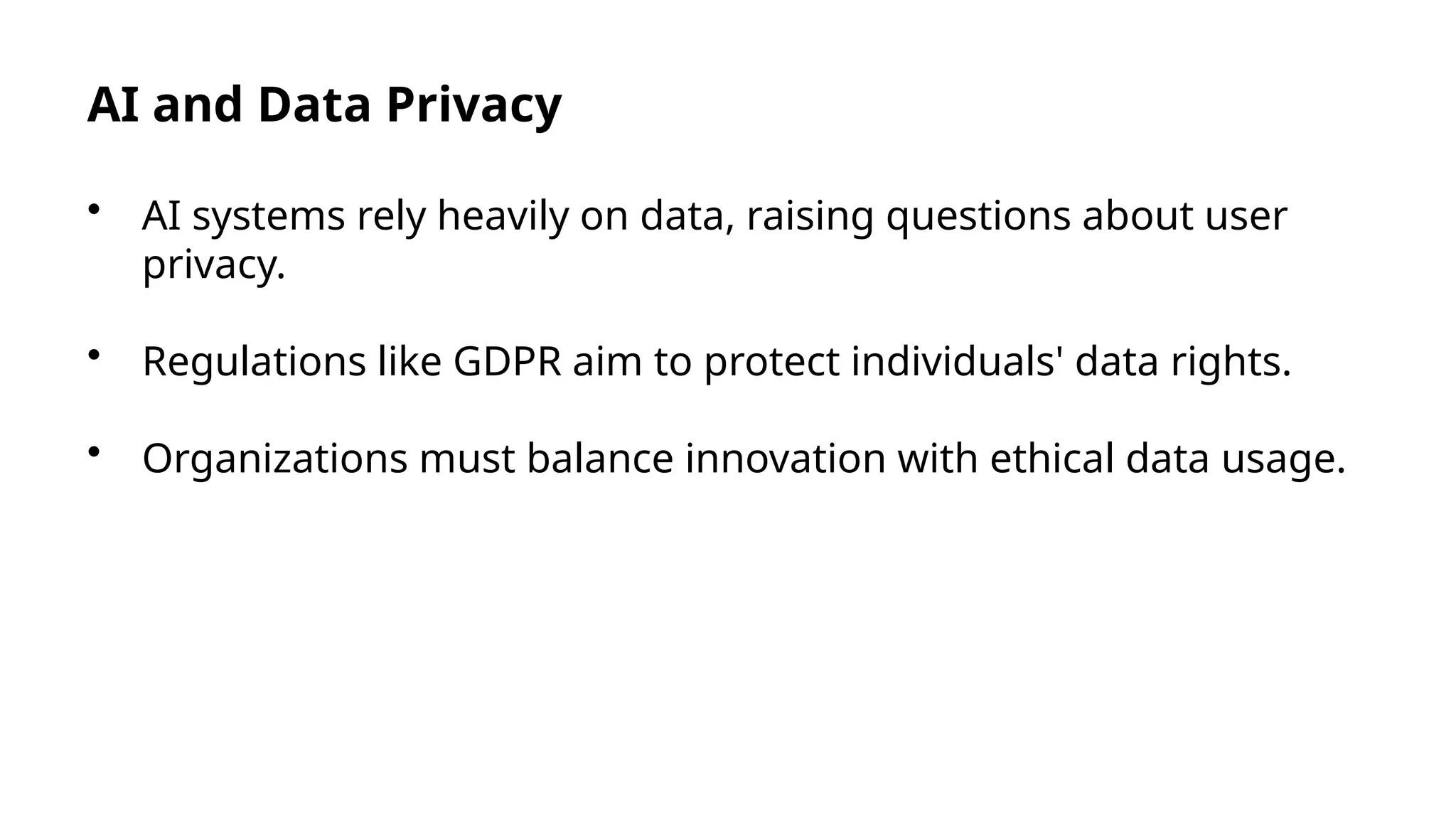 AI and Data Privacy
• AI systems rely heavily on data, raising questions about user
privacy.
• Regulations like GDPR aim to protect individuals' data rights.
• Organizations must balance innovation with ethical data usage.
 