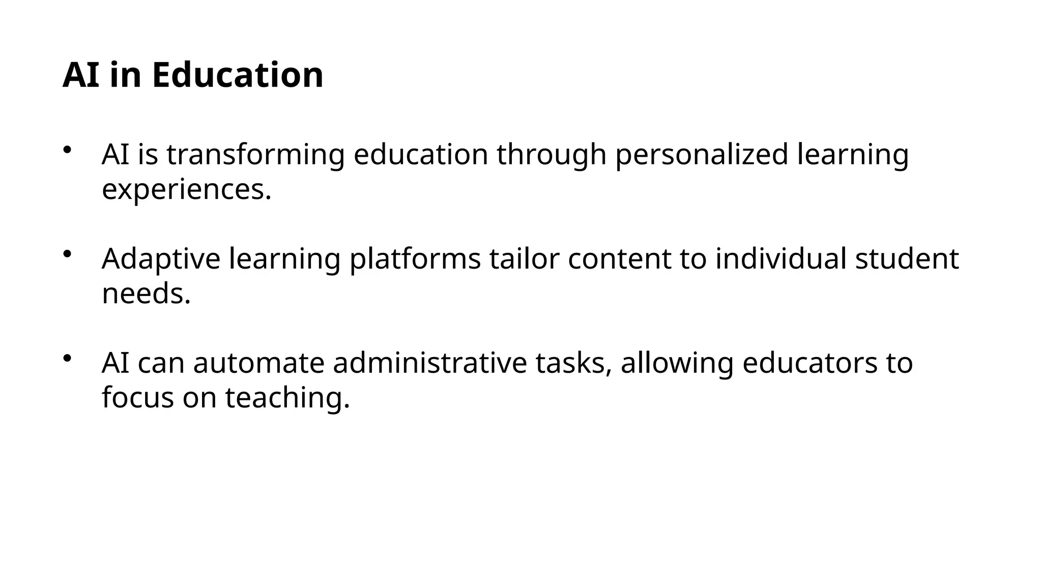AI in Education
• AI is transforming education through personalized learning
experiences.
• Adaptive learning platforms tailor content to individual student
needs.
• AI can automate administrative tasks, allowing educators to
focus on teaching.
 