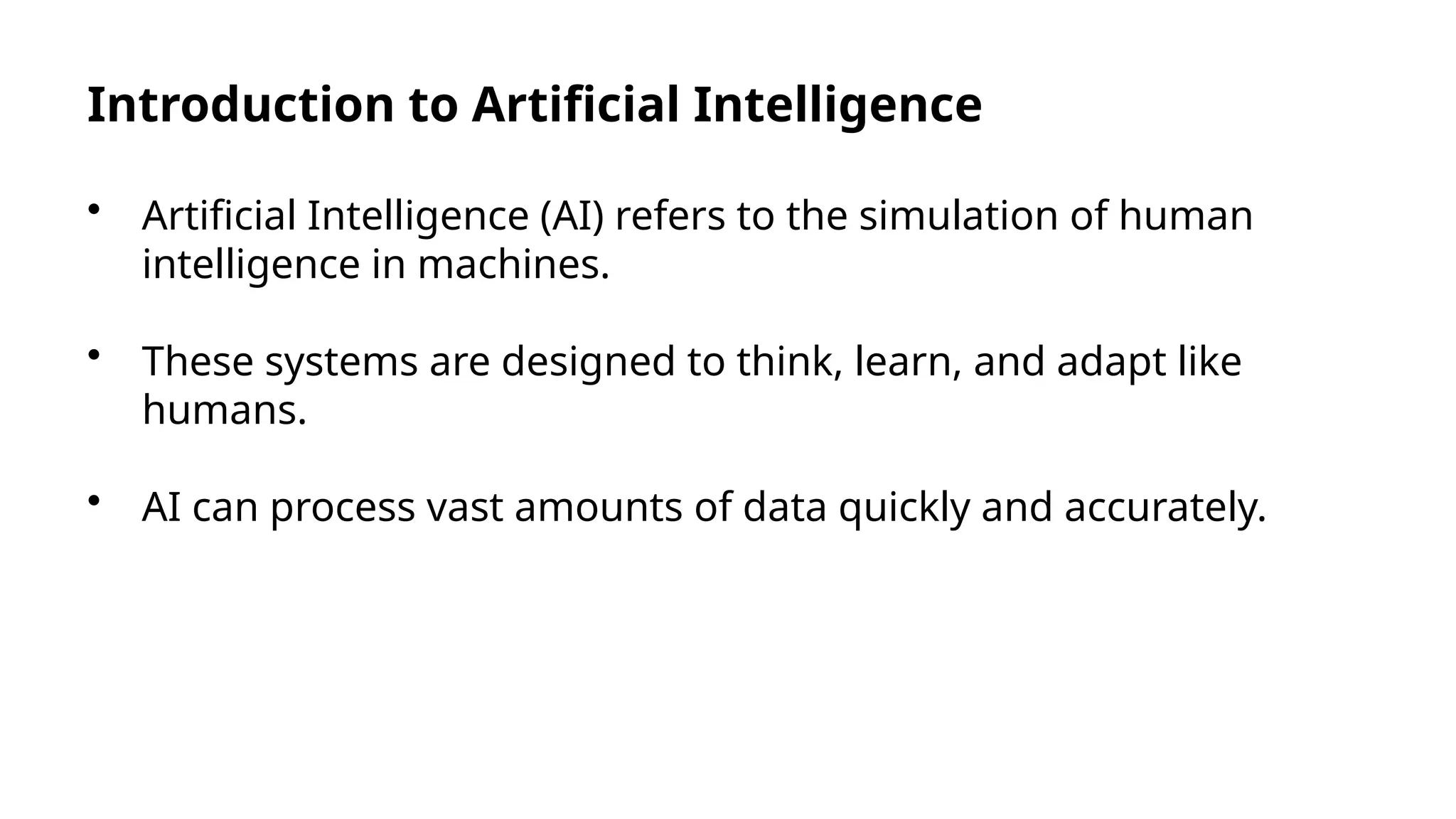 Introduction to Artificial Intelligence
• Artificial Intelligence (AI) refers to the simulation of human
intelligence in machines.
• These systems are designed to think, learn, and adapt like
humans.
• AI can process vast amounts of data quickly and accurately.
 