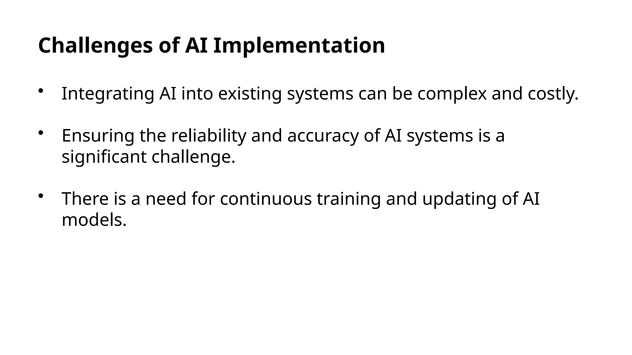 Challenges of AI Implementation
• Integrating AI into existing systems can be complex and costly.
• Ensuring the reliability and accuracy of AI systems is a
significant challenge.
• There is a need for continuous training and updating of AI
models.
 