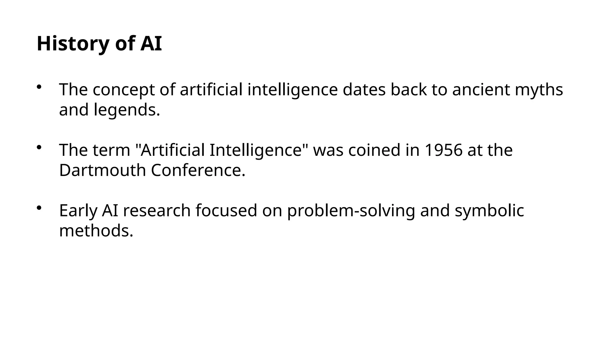 History of AI
• The concept of artificial intelligence dates back to ancient myths
and legends.
• The term "Artificial Intelligence" was coined in 1956 at the
Dartmouth Conference.
• Early AI research focused on problem-solving and symbolic
methods.
 