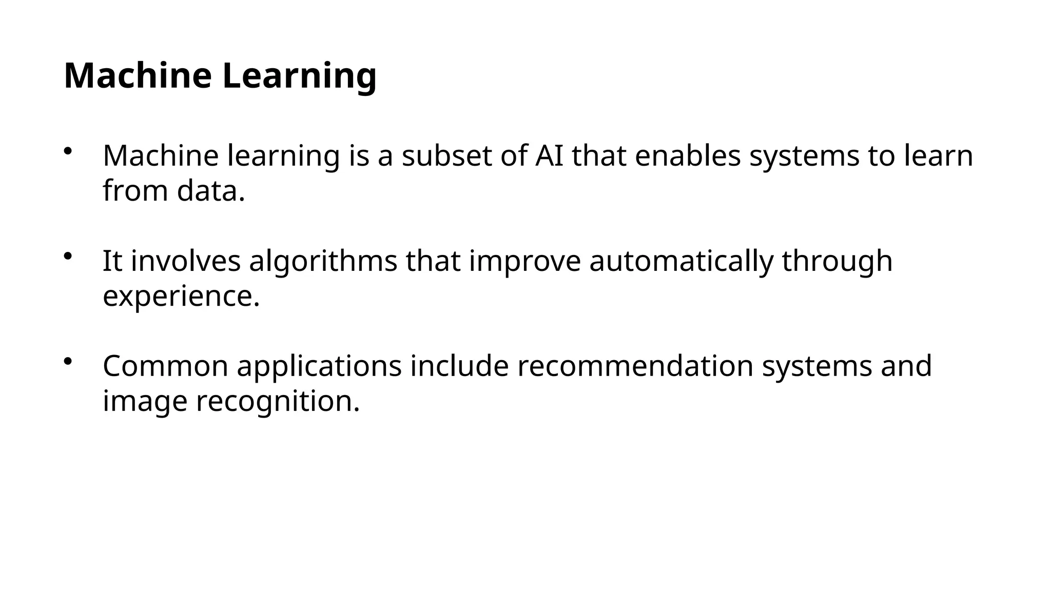 Machine Learning
• Machine learning is a subset of AI that enables systems to learn
from data.
• It involves algorithms that improve automatically through
experience.
• Common applications include recommendation systems and
image recognition.
 
