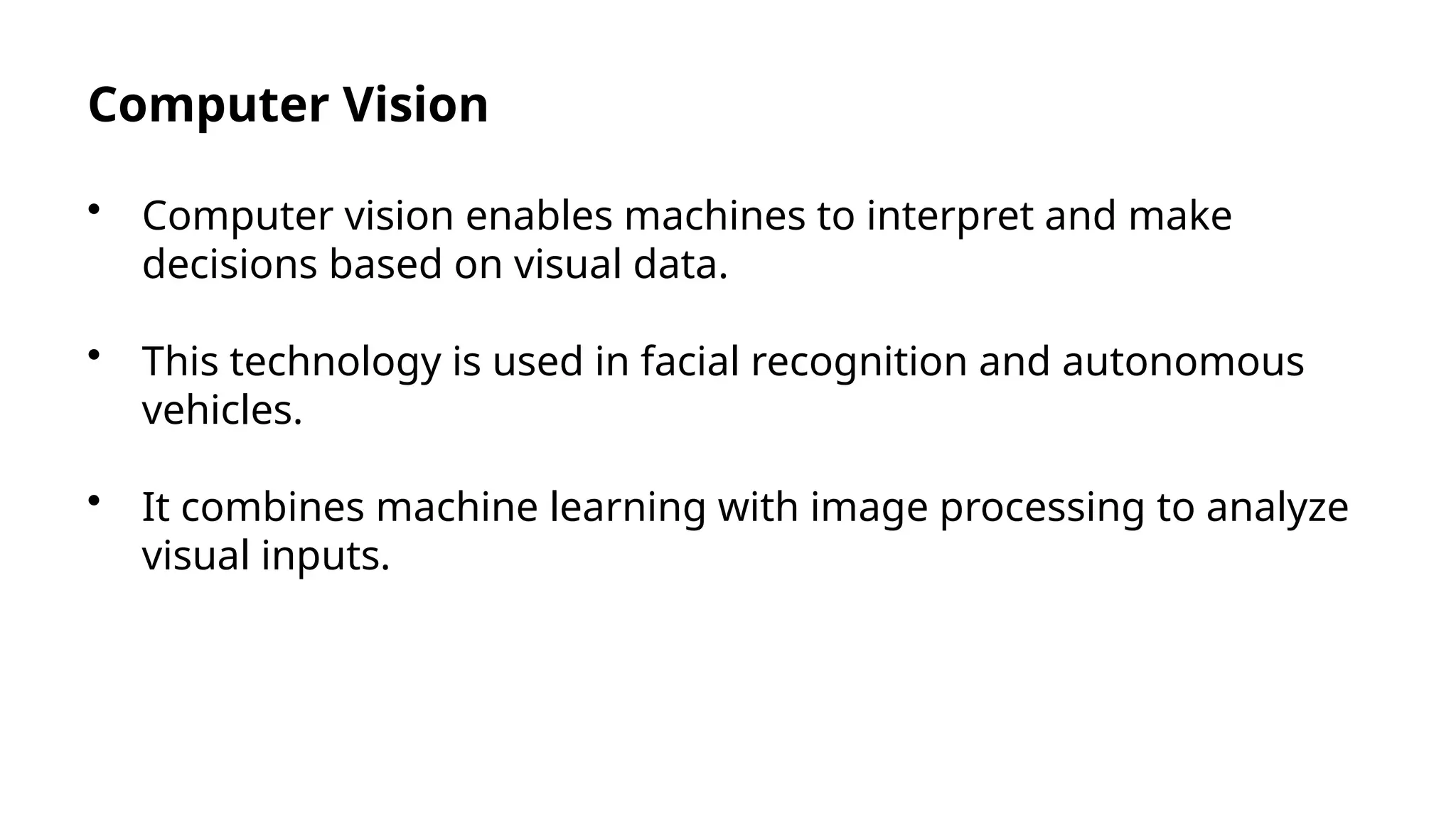 Computer Vision
• Computer vision enables machines to interpret and make
decisions based on visual data.
• This technology is used in facial recognition and autonomous
vehicles.
• It combines machine learning with image processing to analyze
visual inputs.
 