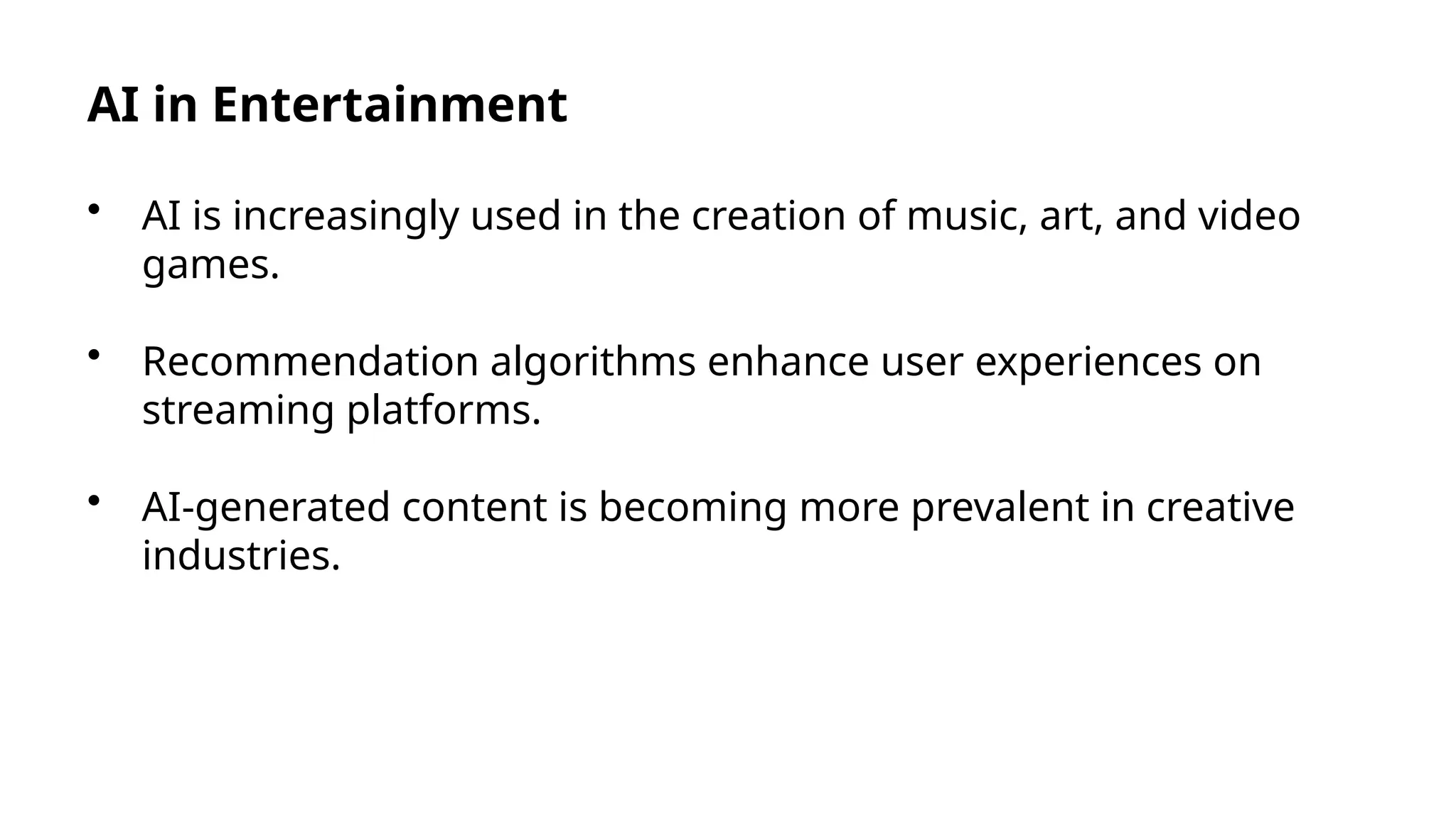 AI in Entertainment
• AI is increasingly used in the creation of music, art, and video
games.
• Recommendation algorithms enhance user experiences on
streaming platforms.
• AI-generated content is becoming more prevalent in creative
industries.
 