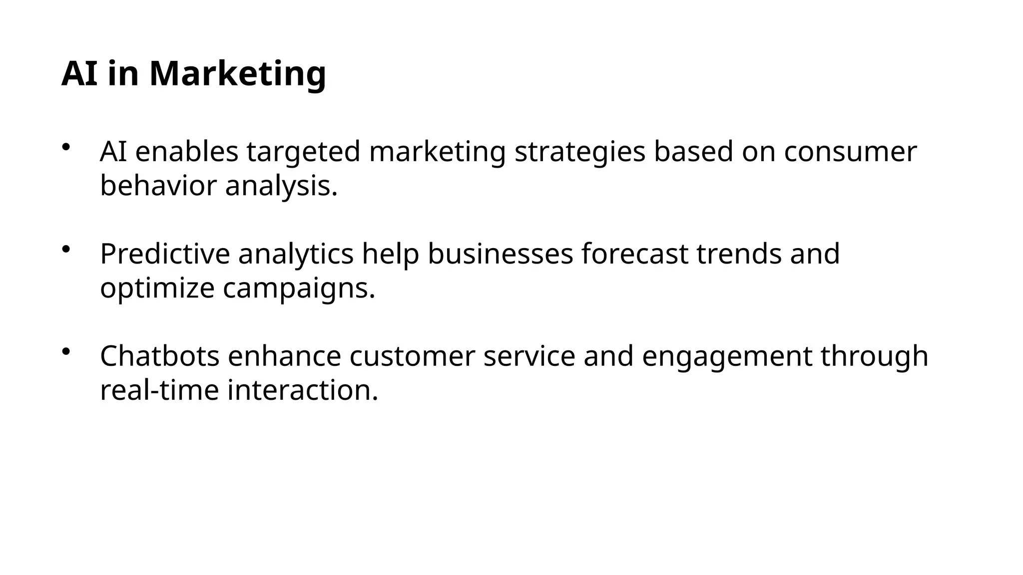AI in Marketing
• AI enables targeted marketing strategies based on consumer
behavior analysis.
• Predictive analytics help businesses forecast trends and
optimize campaigns.
• Chatbots enhance customer service and engagement through
real-time interaction.
 
