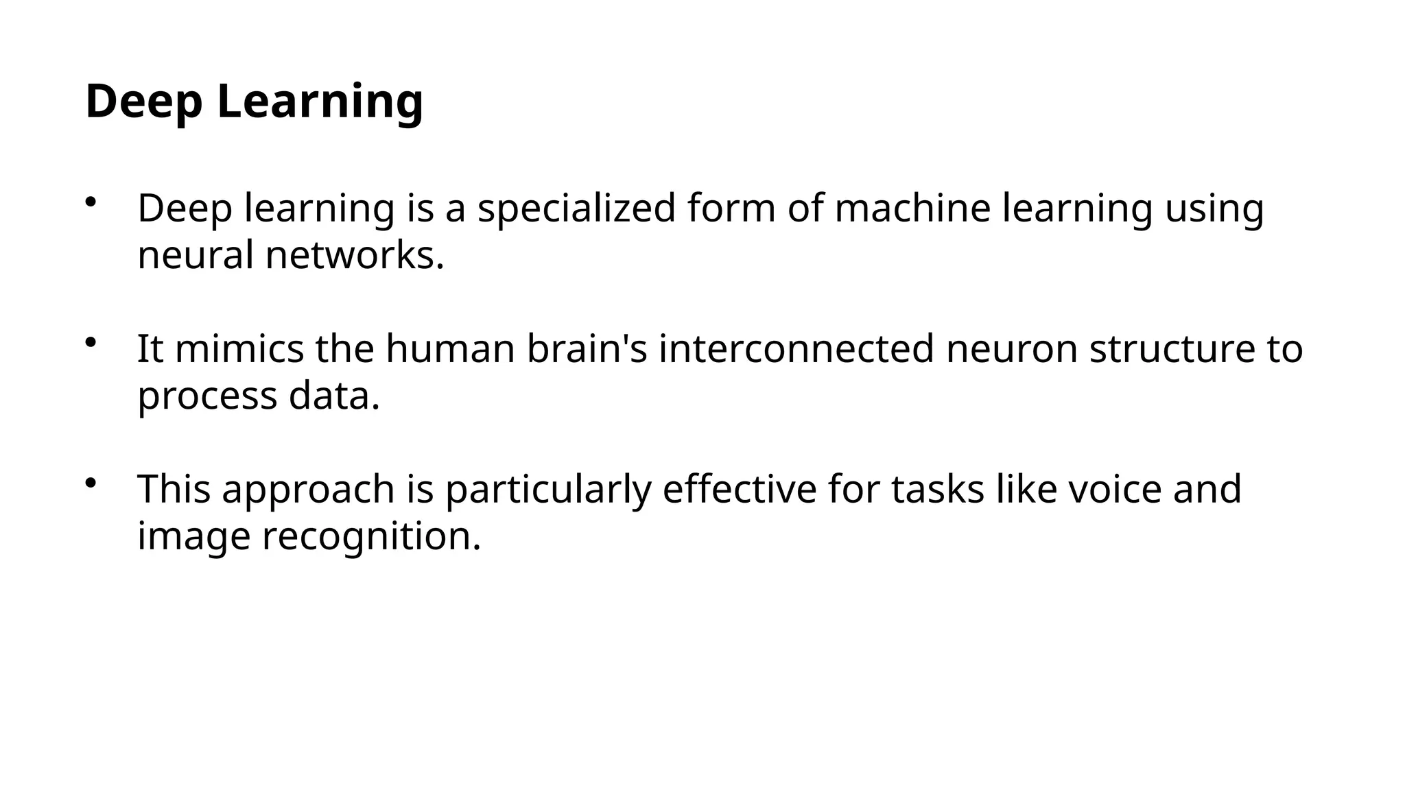Deep Learning
• Deep learning is a specialized form of machine learning using
neural networks.
• It mimics the human brain's interconnected neuron structure to
process data.
• This approach is particularly effective for tasks like voice and
image recognition.
 