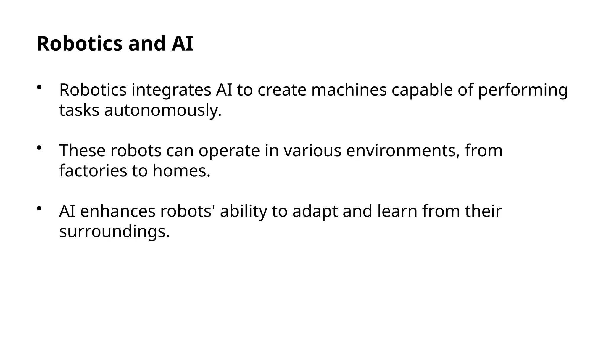 Robotics and AI
• Robotics integrates AI to create machines capable of performing
tasks autonomously.
• These robots can operate in various environments, from
factories to homes.
• AI enhances robots' ability to adapt and learn from their
surroundings.
 