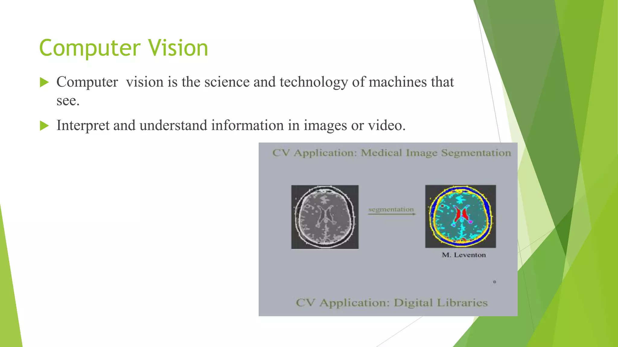 Computer Vision
 Computer vision is the science and technology of machines that
see.
 Interpret and understand information in images or video.
 