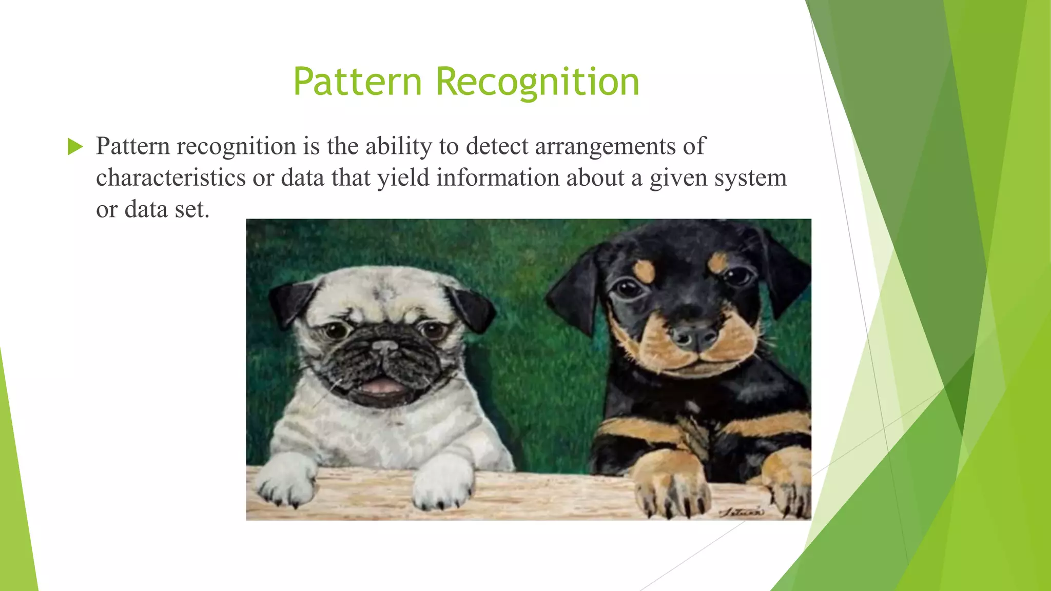 Pattern Recognition
 Pattern recognition is the ability to detect arrangements of
characteristics or data that yield information about a given system
or data set.
 