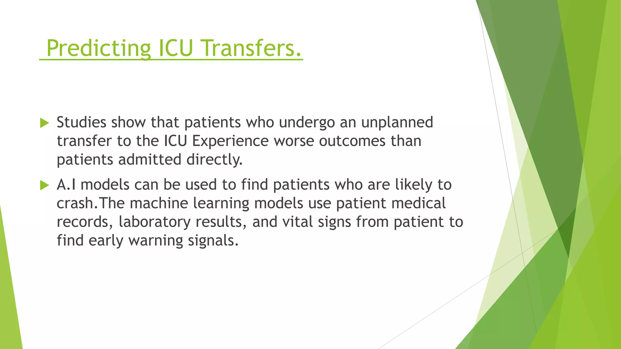 Predicting ICU Transfers.
 Studies show that patients who undergo an unplanned
transfer to the ICU Experience worse outcomes than
patients admitted directly.
 A.I models can be used to find patients who are likely to
crash.The machine learning models use patient medical
records, laboratory results, and vital signs from patient to
find early warning signals.
 
