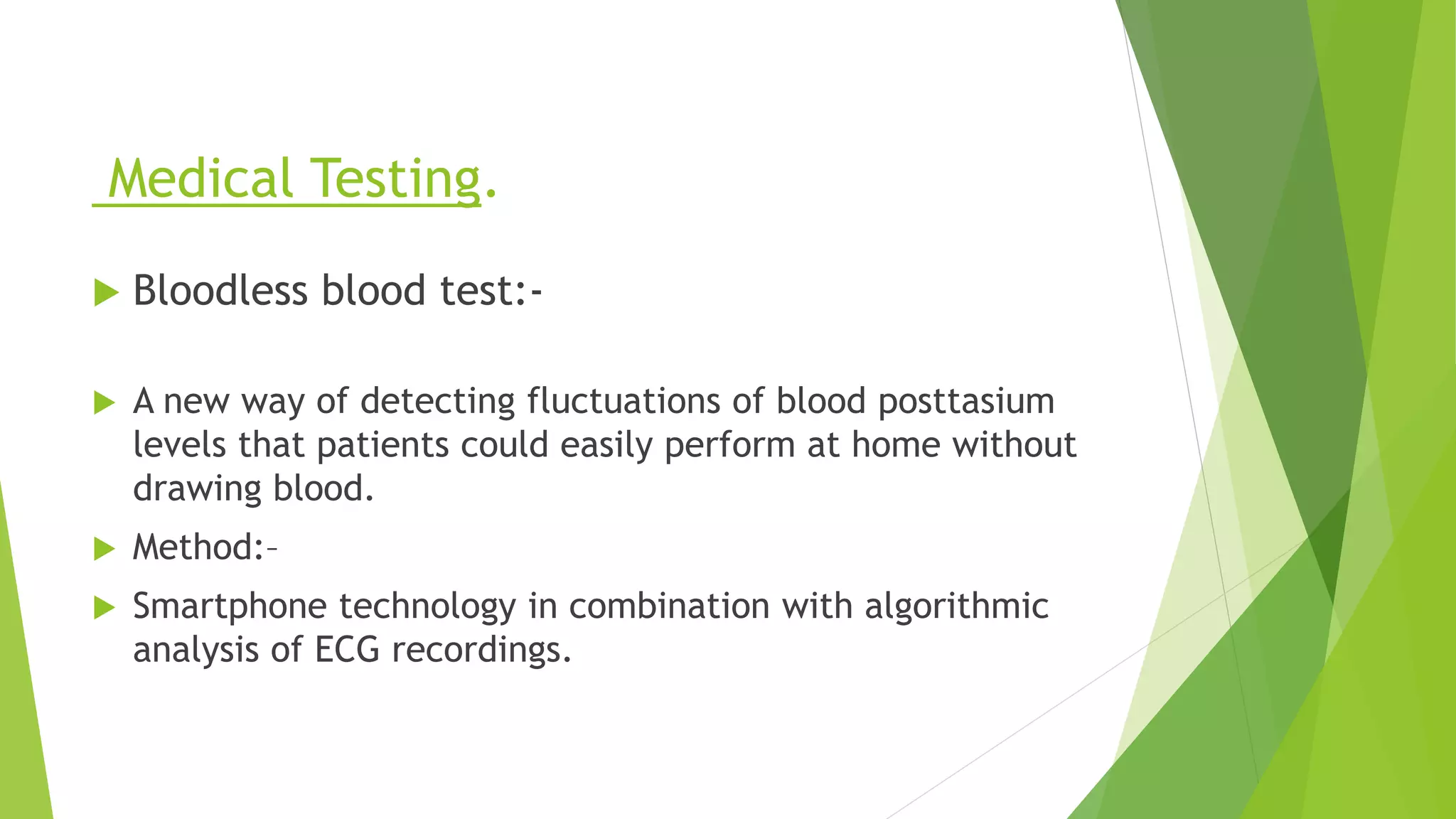 Medical Testing.
 Bloodless blood test:-
 A new way of detecting fluctuations of blood posttasium
levels that patients could easily perform at home without
drawing blood.
 Method:–
 Smartphone technology in combination with algorithmic
analysis of ECG recordings.
 