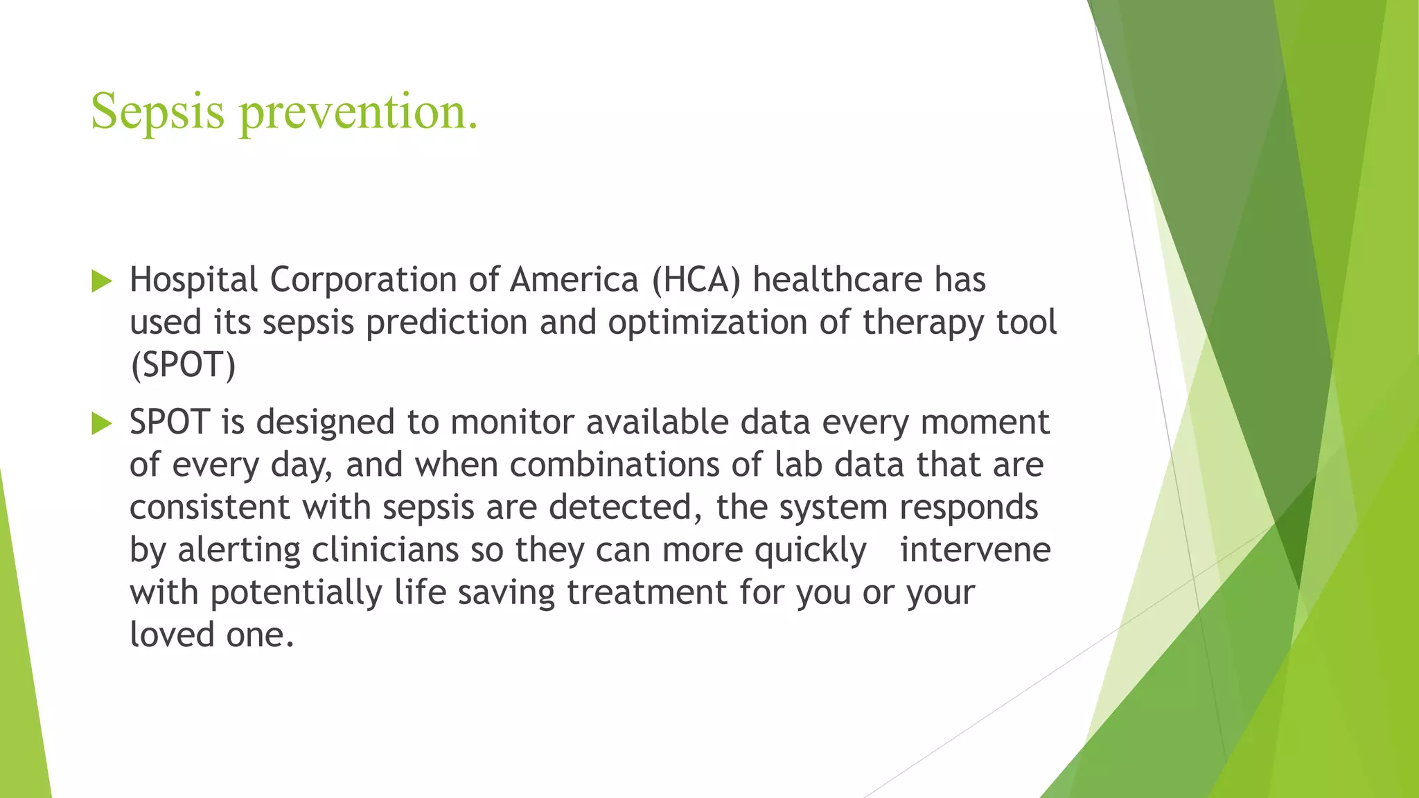 Sepsis prevention.
 Hospital Corporation of America (HCA) healthcare has
used its sepsis prediction and optimization of therapy tool
(SPOT)
 SPOT is designed to monitor available data every moment
of every day, and when combinations of lab data that are
consistent with sepsis are detected, the system responds
by alerting clinicians so they can more quickly intervene
with potentially life saving treatment for you or your
loved one.
 