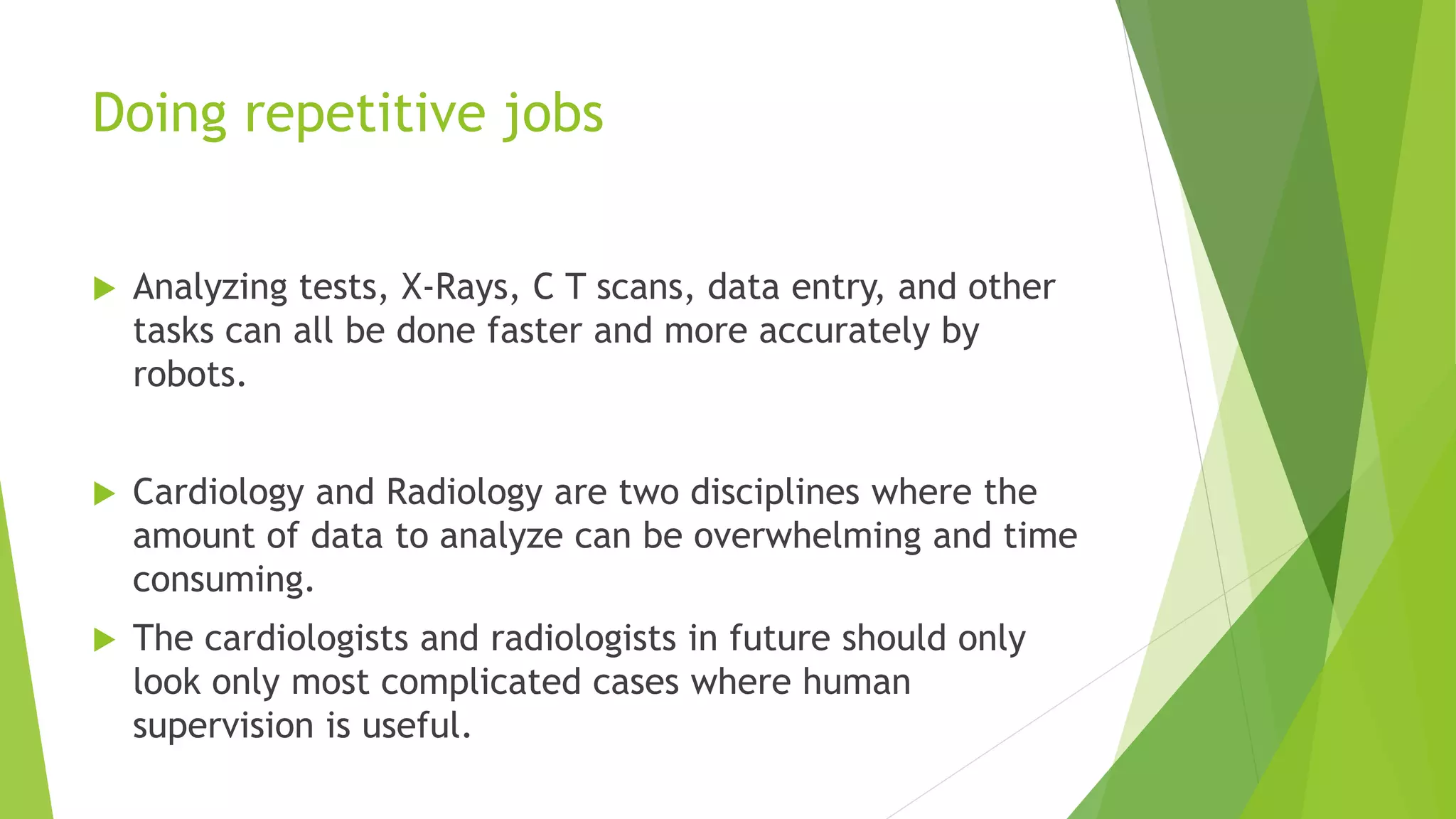 Doing repetitive jobs
 Analyzing tests, X-Rays, C T scans, data entry, and other
tasks can all be done faster and more accurately by
robots.
 Cardiology and Radiology are two disciplines where the
amount of data to analyze can be overwhelming and time
consuming.
 The cardiologists and radiologists in future should only
look only most complicated cases where human
supervision is useful.
 