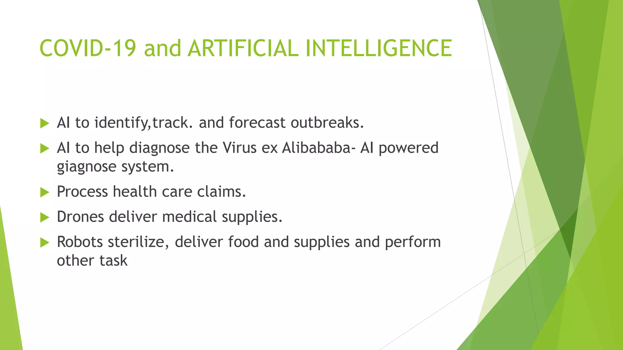 COVID-19 and ARTIFICIAL INTELLIGENCE
 AI to identify,track. and forecast outbreaks.
 AI to help diagnose the Virus ex Alibababa- AI powered
giagnose system.
 Process health care claims.
 Drones deliver medical supplies.
 Robots sterilize, deliver food and supplies and perform
other task
 