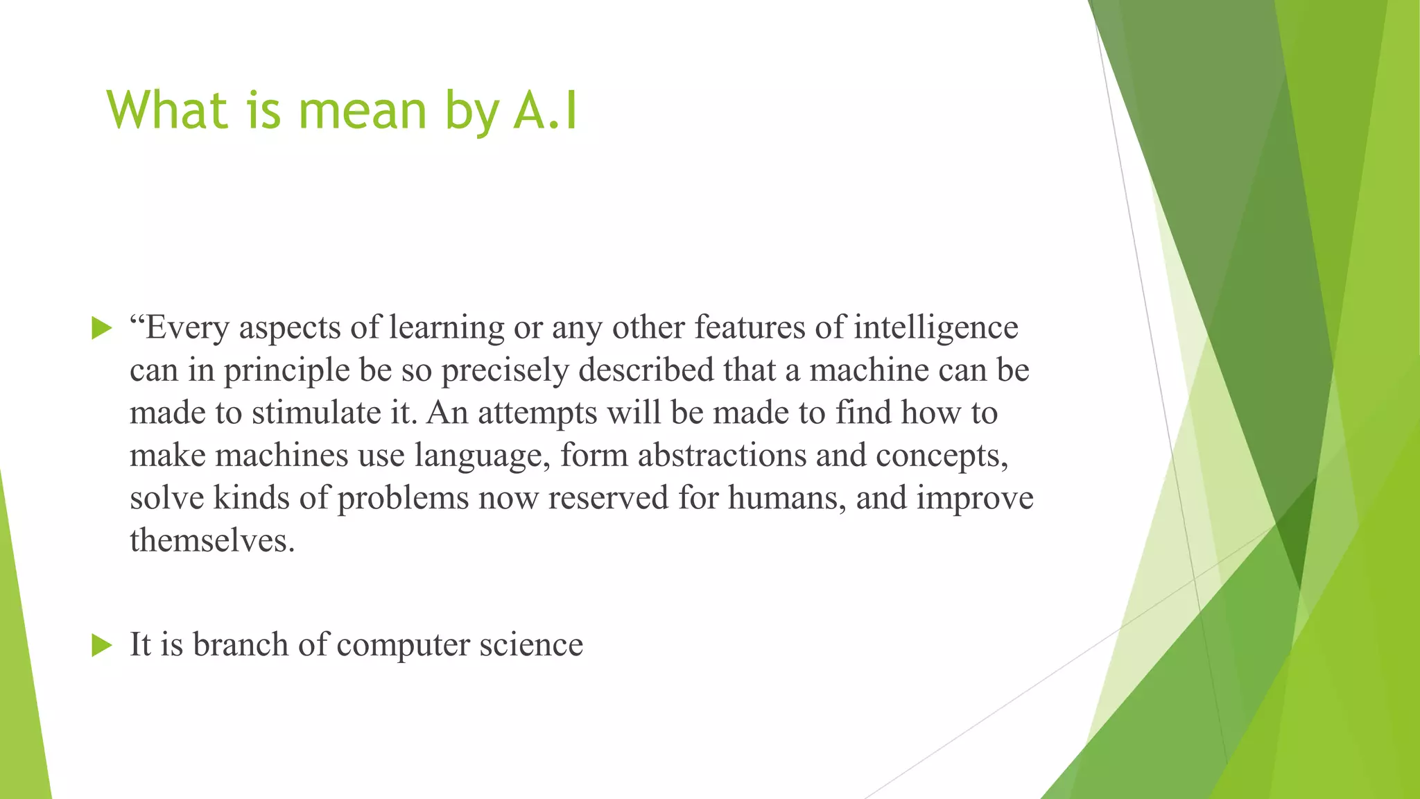 What is mean by A.I
 “Every aspects of learning or any other features of intelligence
can in principle be so precisely described that a machine can be
made to stimulate it. An attempts will be made to find how to
make machines use language, form abstractions and concepts,
solve kinds of problems now reserved for humans, and improve
themselves.
 It is branch of computer science
 