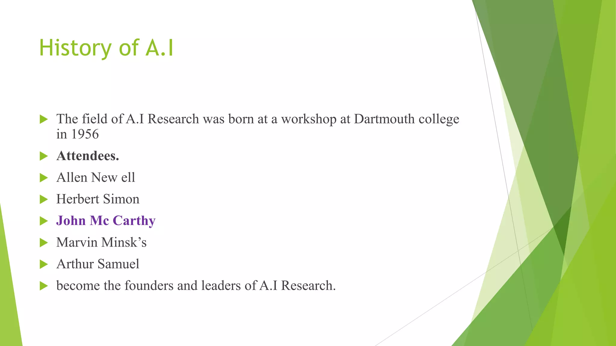 History of A.I
 The field of A.I Research was born at a workshop at Dartmouth college
in 1956
 Attendees.
 Allen New ell
 Herbert Simon
 John Mc Carthy
 Marvin Minsk’s
 Arthur Samuel
 become the founders and leaders of A.I Research.
 