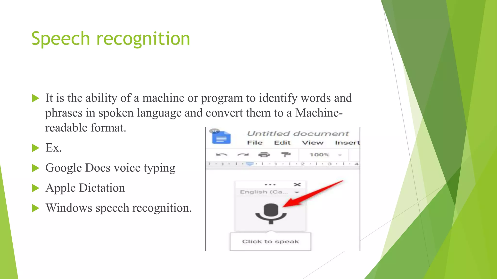 Speech recognition
 It is the ability of a machine or program to identify words and
phrases in spoken language and convert them to a Machine-
readable format.
 Ex.
 Google Docs voice typing
 Apple Dictation
 Windows speech recognition.
 