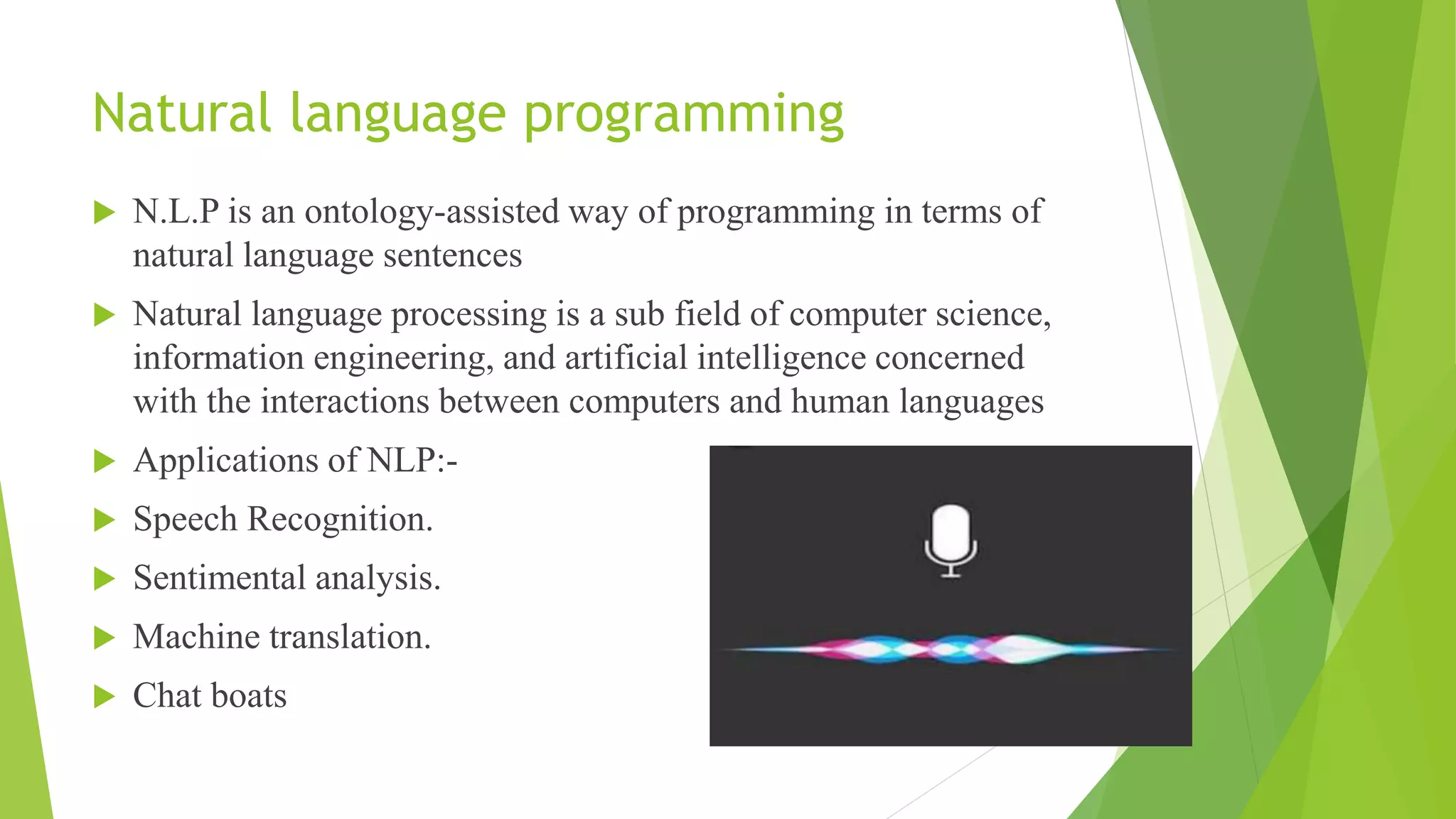 Natural language programming
 N.L.P is an ontology-assisted way of programming in terms of
natural language sentences
 Natural language processing is a sub field of computer science,
information engineering, and artificial intelligence concerned
with the interactions between computers and human languages
 Applications of NLP:-
 Speech Recognition.
 Sentimental analysis.
 Machine translation.
 Chat boats
 
