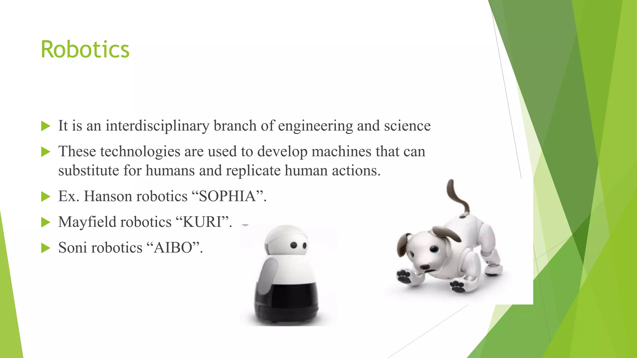 Robotics
 It is an interdisciplinary branch of engineering and science
 These technologies are used to develop machines that can
substitute for humans and replicate human actions.
 Ex. Hanson robotics “SOPHIA”.
 Mayfield robotics “KURI”.
 Soni robotics “AIBO”.
 