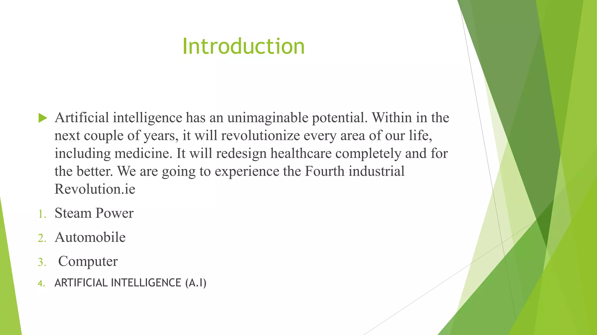 Introduction
 Artificial intelligence has an unimaginable potential. Within in the
next couple of years, it will revolutionize every area of our life,
including medicine. It will redesign healthcare completely and for
the better. We are going to experience the Fourth industrial
Revolution.ie
1. Steam Power
2. Automobile
3. Computer
4. ARTIFICIAL INTELLIGENCE (A.I)
 