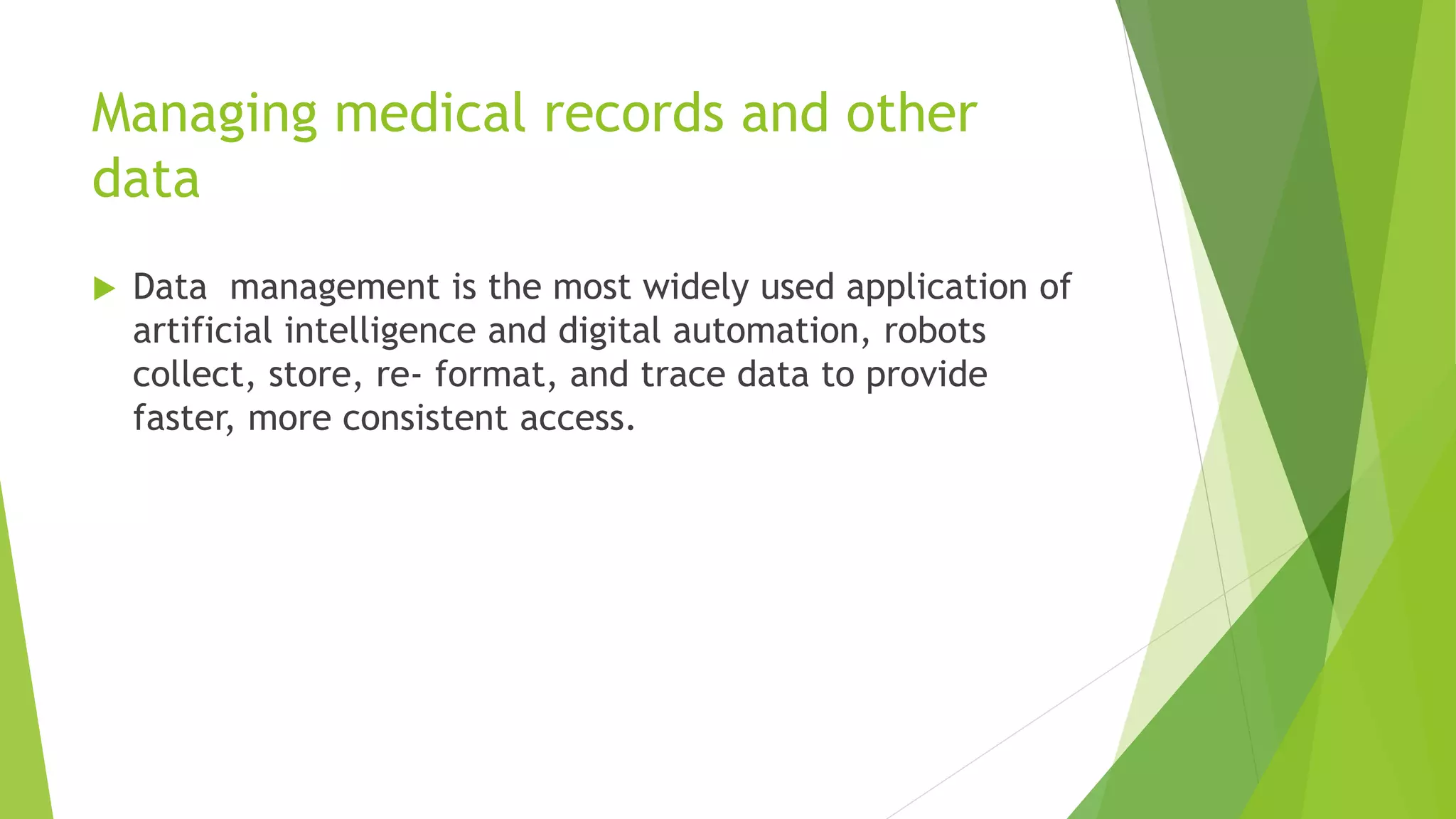 Managing medical records and other
data
 Data management is the most widely used application of
artificial intelligence and digital automation, robots
collect, store, re- format, and trace data to provide
faster, more consistent access.
 