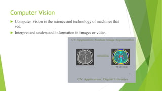 Computer Vision
 Computer vision is the science and technology of machines that
see.
 Interpret and understand information in images or video.
 