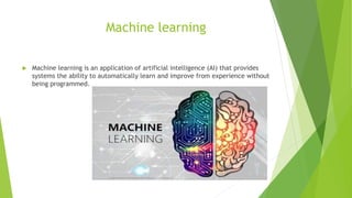 Machine learning
 Machine learning is an application of artificial intelligence (AI) that provides
systems the ability to automatically learn and improve from experience without
being programmed.
 