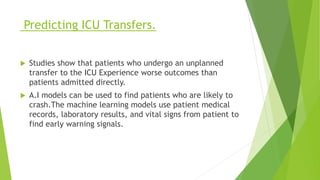 Predicting ICU Transfers.
 Studies show that patients who undergo an unplanned
transfer to the ICU Experience worse outcomes than
patients admitted directly.
 A.I models can be used to find patients who are likely to
crash.The machine learning models use patient medical
records, laboratory results, and vital signs from patient to
find early warning signals.
 