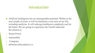 Introduction
 Artificial intelligence has an unimaginable potential. Within in the
next couple of years, it will revolutionize every area of our life,
including medicine. It will redesign healthcare completely and for
the better. We are going to experience the Fourth industrial
Revolution.ie
1. Steam Power
2. Automobile
3. Computer
4. ARTIFICIAL INTELLIGENCE (A.I)
 